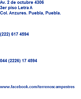 Av. 2 de octubre 4306
3er piso Letra A
Col. Anzures. Puebla, Puebla. (222) 617 4594 044 (2226) 17 4594 www.facebook.com/terrenoscampestres

